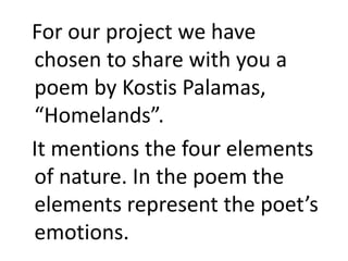 For our project we have
chosen to share with you a
poem by Kostis Palamas,
“Homelands”.
It mentions the four elements
of nature. In the poem the
elements represent the poet’s
emotions.
 