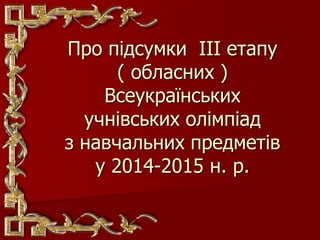 Про підсумки ІІІ етапу
( обласних )
Всеукраїнських
учнівських олімпіад
з навчальних предметів
у 2014-2015 н. р.
 