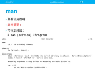 •
•
•
$  man  [section]  <program>  
LS(1)                                                                                User  Commands                                                                                LS(1)
NAME
ls  -­‐ list  directory  contents
SYNOPSIS
ls  [OPTION]...  [FILE]...
DESCRIPTION
List    information    about    the  FILEs  (the  current  directory  by  default).    Sort  entries  alphabeti-­‐
cally if  none  of  -­‐cftuvSUX nor  -­‐-­‐sort  is  specified.
Mandatory  arguments  to  long  options  are  mandatory  for  short  options  too.
-­‐a,  -­‐-­‐all
do  not  ignore  entries  starting  with  .
 