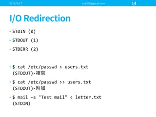 • STDIN  (0)
• STDOUT  (1)
• STDERR  (2)
• $  cat  /etc/passwd >  users.txt
(STDOUT)-­‐
• $  cat  /etc/passwd >>  users.txt
(STDOUT)-­‐
• $  mail  -­‐s  "Test  mail"  <  letter.txt
(STDIN)
 