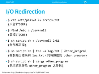 • $  cat  /etc/passwd 2>  errors.txt
( STDERR)
• $  find  /etc >  /dev/null
( STDOUT)
• $  sh script.sh  >  /dev/null  2>&1
( )
• $  sh script.sh  |  tee  -­‐a  log.txt  |  other_program
( log.txt other_program)
• $  sh script.sh  |  xargs other_program
( other_program )
 