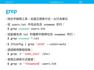 •
• users.txt   snowman  
$  grep snowman users.txt
• txt   snowman  
$  grep snowman *.txt
• $  ifconfig |  grep 'eth0'  -­‐-­‐color=auto
•
$  grep -­‐r  'some_text'  /etc/
•
$  grep –e  '^Snowman$'  users.txt
 