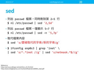 • passwd 2~5  
$  nl /etc/passwd |  sed '2,5d'
• passwd 5~7  
$  nl  /etc/passwd  |  sed  -­‐n  '5,7p'
•
$  sed  's/ / /g'
• $  ifconfig  enp0s3  |  grep  'inet'  
|  sed  's/^.*inet  //g'  |  sed  's/netmask.*$//g'  
 
