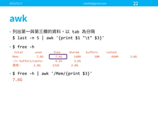• tab  
$  last  -­‐n  5  |  awk '{print  $1  "t"  $3}'
• $  free  -­‐h
total              used              free          shared        buffers          cached
Mem:                    7.8G              7.6G              168M                18M              440M              3.0G
-­‐/+  buffers/cache:              4.1G              3.6G
2.0G              232K              2.0G
• $  free  -­‐h  |  awk '/Mem/{print  $3}'
7.6G
 