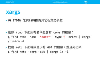 • STDIN  
• /tmp core  
$  find  /tmp -­‐name  '*core*' -­‐type  f -­‐print  |  xargs
/bin/rm -­‐f
• /etc 664  
$ find  /etc -­‐perm  -­‐664  |  xargs ls –l
 
