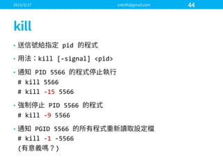 • pid
• kill  [-­‐signal]  <pid>
• PID  5566  
#  kill  5566
#  kill  -­‐15  5566
• PID  5566  
#  kill  -­‐9 5566
• PGID  5566  
#  kill  -­‐1 -­‐5566
( )
 