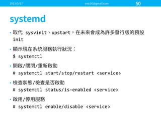 • sysvinit upstart
init
•
$  systemctl
• / /
#  systemctl start/stop/restart  <service>
• /
#  systemctl status/is-­‐enabled  <service>
• /
#  systemctl enable/disable  <service>
 