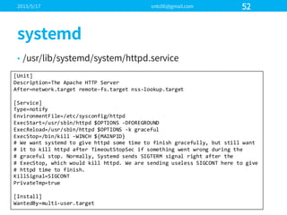•
[Unit]
Description=The  Apache  HTTP  Server
After=network.target remote-­‐fs.target nss-­‐lookup.target
[Service]
Type=notify
EnvironmentFile=/etc/sysconfig/httpd
ExecStart=/usr/sbin/httpd $OPTIONS  -­‐DFOREGROUND
ExecReload=/usr/sbin/httpd $OPTIONS  -­‐k  graceful
ExecStop=/bin/kill  -­‐WINCH  ${MAINPID}
#  We  want  systemd to  give  httpd some  time  to  finish  gracefully,  but  still  want
#  it  to  kill  httpd after  TimeoutStopSec if  something  went  wrong  during  the
#  graceful  stop.  Normally,  Systemd sends  SIGTERM  signal  right  after  the
#  ExecStop,  which  would  kill  httpd.  We  are  sending  useless  SIGCONT  here  to  give
#  httpd time  to  finish.
KillSignal=SIGCONT
PrivateTmp=true
[Install]
WantedBy=multi-­‐user.target
 