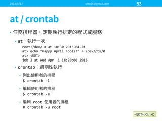 •
• at
• crontab
•
$  crontab -­‐l
•
$  crontab -­‐e
• root  
#  crontab -­‐u  root
root:/dev/  #  at  18:30  2015-­‐04-­‐01
at>  echo  "Happy  April  Fools!"  >  /dev/pts/0
at>  <EOT>
job  2  at  Wed  Apr    1  18:20:00  2015
 