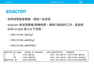 •
•
• /etc/cron.daily/
• /etc/cron.weekly/
• /etc/cron.monthly/
#period  in  days      delay  in  minutes      job-­‐identifier      command
1              5              cron.daily nice  run-­‐parts  /etc/cron.daily
7              25            cron.weekly nice  run-­‐parts  /etc/cron.weekly
@monthly  45          cron.monthly nice  run-­‐parts  /etc/cron.monthly
 