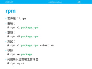 • *.rpm
•
#  rpm  -­‐i package.rpm
•
#  rpm  -­‐U  package.rpm
•
#  rpm  -­‐i package.rpm -­‐-­‐test  -­‐v
•
#  rpm  -­‐e  package
•
#  rpm  -­‐q  -­‐a
 