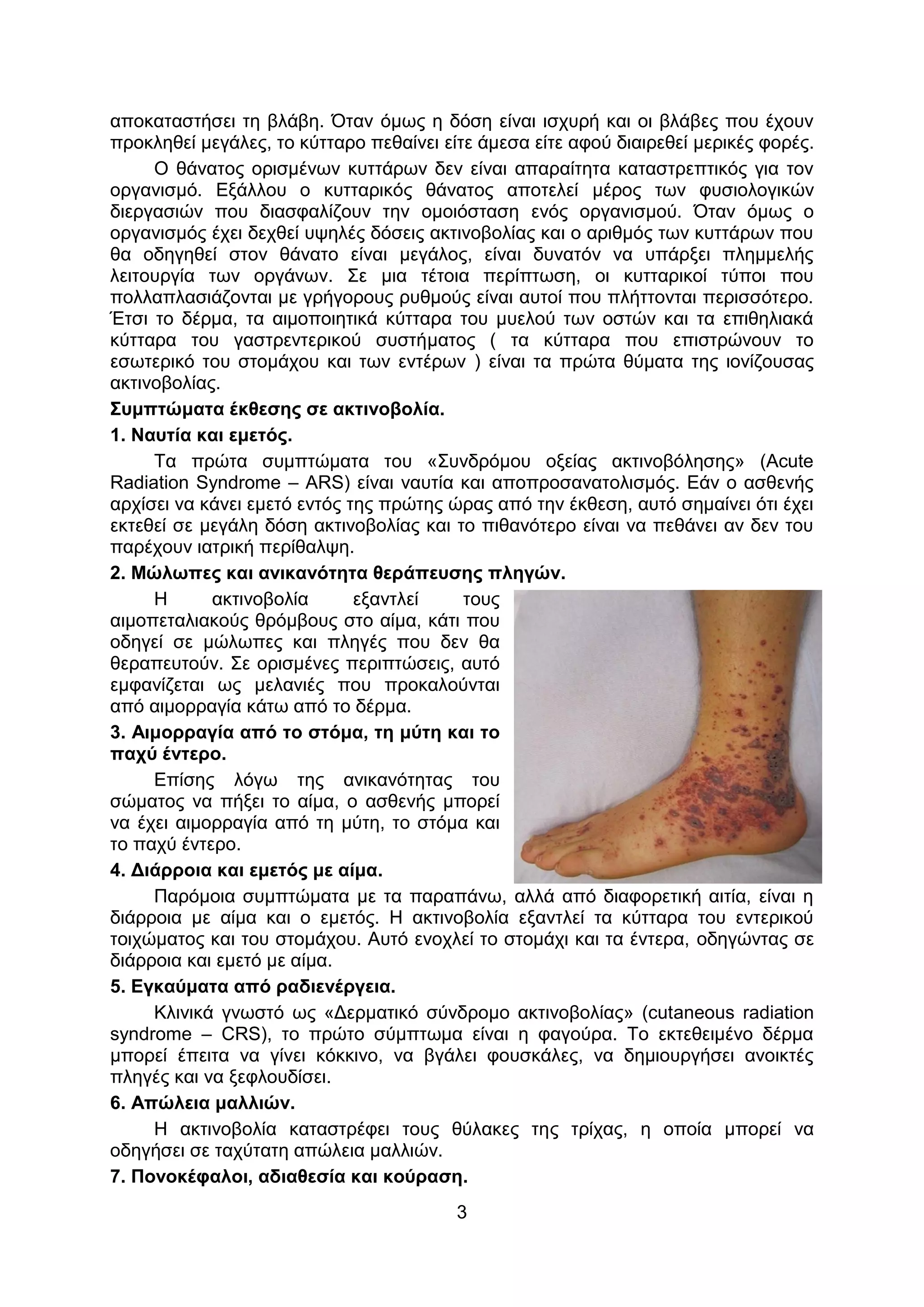 3
αποκαταστήσει τη βλάβη. Όταν όμως η δόση είναι ισχυρή και οι βλάβες που έχουν
προκληθεί μεγάλες, το κύτταρο πεθαίνει είτε άμεσα είτε αφού διαιρεθεί μερικές φορές.
Ο θάνατος ορισμένων κυττάρων δεν είναι απαραίτητα καταστρεπτικός για τον
οργανισμό. Εξάλλου ο κυτταρικός θάνατος αποτελεί μέρος των φυσιολογικών
διεργασιών που διασφαλίζουν την ομοιόσταση ενός οργανισμού. Όταν όμως ο
οργανισμός έχει δεχθεί υψηλές δόσεις ακτινοβολίας και ο αριθμός των κυττάρων που
θα οδηγηθεί στον θάνατο είναι μεγάλος, είναι δυνατόν να υπάρξει πλημμελής
λειτουργία των οργάνων. Σε μια τέτοια περίπτωση, οι κυτταρικοί τύποι που
πολλαπλασιάζονται με γρήγορους ρυθμούς είναι αυτοί που πλήττονται περισσότερο.
Έτσι το δέρμα, τα αιμοποιητικά κύτταρα του μυελού των οστών και τα επιθηλιακά
κύτταρα του γαστρεντερικού συστήματος ( τα κύτταρα που επιστρώνουν το
εσωτερικό του στομάχου και των εντέρων ) είναι τα πρώτα θύματα της ιονίζουσας
ακτινοβολίας.
Συμπτώματα έκθεσης σε ακτινοβολία.
1. Ναυτία και εμετός.
Τα πρώτα συμπτώματα του «Συνδρόμου οξείας ακτινοβόλησης» (Acute
Radiation Syndrome – ARS) είναι ναυτία και αποπροσανατολισμός. Εάν ο ασθενής
αρχίσει να κάνει εμετό εντός της πρώτης ώρας από την έκθεση, αυτό σημαίνει ότι έχει
εκτεθεί σε μεγάλη δόση ακτινοβολίας και το πιθανότερο είναι να πεθάνει αν δεν του
παρέχουν ιατρική περίθαλψη.
2. Μώλωπες και ανικανότητα θεράπευσης πληγών.
Η ακτινοβολία εξαντλεί τους
αιμοπεταλιακούς θρόμβους στο αίμα, κάτι που
οδηγεί σε μώλωπες και πληγές που δεν θα
θεραπευτούν. Σε ορισμένες περιπτώσεις, αυτό
εμφανίζεται ως μελανιές που προκαλούνται
από αιμορραγία κάτω από το δέρμα.
3. Αιμορραγία από το στόμα, τη μύτη και το
παχύ έντερο.
Επίσης λόγω της ανικανότητας του
σώματος να πήξει το αίμα, ο ασθενής μπορεί
να έχει αιμορραγία από τη μύτη, το στόμα και
το παχύ έντερο.
4. Διάρροια και εμετός με αίμα.
Παρόμοια συμπτώματα με τα παραπάνω, αλλά από διαφορετική αιτία, είναι η
διάρροια με αίμα και ο εμετός. Η ακτινοβολία εξαντλεί τα κύτταρα του εντερικού
τοιχώματος και του στομάχου. Αυτό ενοχλεί το στομάχι και τα έντερα, οδηγώντας σε
διάρροια και εμετό με αίμα.
5. Εγκαύματα από ραδιενέργεια.
Κλινικά γνωστό ως «Δερματικό σύνδρομο ακτινοβολίας» (cutaneous radiation
syndrome – CRS), το πρώτο σύμπτωμα είναι η φαγούρα. Το εκτεθειμένο δέρμα
μπορεί έπειτα να γίνει κόκκινο, να βγάλει φουσκάλες, να δημιουργήσει ανοικτές
πληγές και να ξεφλουδίσει.
6. Απώλεια μαλλιών.
Η ακτινοβολία καταστρέφει τους θύλακες της τρίχας, η οποία μπορεί να
οδηγήσει σε ταχύτατη απώλεια μαλλιών.
7. Πονοκέφαλοι, αδιαθεσία και κούραση.
 