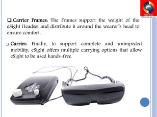  Carrier: Finally, to support complete and unimpeded
mobility, eSight offers multiple carrying options that allow
eSight to be used hands-free.
 Carrier Frames: The Frames support the weight of the
eSight Headset and distribute it around the wearer’s head to
ensure comfort.
 