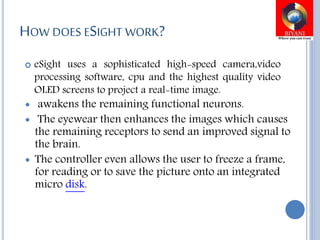 HOW DOES ESIGHT WORK?
 eSight uses a sophisticated high-speed camera,video
processing software, cpu and the highest quality video
OLED screens to project a real-time image.
 awakens the remaining functional neurons.
 The eyewear then enhances the images which causes
the remaining receptors to send an improved signal to
the brain.
 The controller even allows the user to freeze a frame,
for reading or to save the picture onto an integrated
micro disk.
 