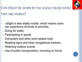 CAN ESIGHT BE WORN BY THE LEGALLY BLIND WHILE
THEY ARE MOBILE?
 eSight is also totally mobile, which means users
can experience all kinds of activities.
 Going for walks
 Participating in sports
 Computers and other work-related tools
 Reading signs and other navigational markers
 Watching outdoor events
 Use of public transportation, including air travel
 