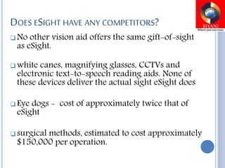 DOES ESIGHT HAVE ANY COMPETITORS?
 No other vision aid offers the same gift-of-sight
as eSight.
 white canes, magnifying glasses, CCTVs and
electronic text-to-speech reading aids. None of
these devices deliver the actual sight eSight does
 Eye dogs - cost of approximately twice that of
eSight
 surgical methods, estimated to cost approximately
$150,000 per operation.
 
