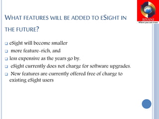 WHAT FEATURES WILL BE ADDED TO ESIGHT IN
THE FUTURE?
 eSight will become smaller
 more feature-rich, and
 less expensive as the years go by.
 eSight currently does not charge for software upgrades.
 New features are currently offered free of charge to
existing eSight users
 