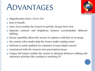 ADVANTAGES
 Magnification from 1.5x to 14x
 Easy to handle
 Auto-focus enables the wearer to quickly change their view
 Separate contrast and brightness features accommodate different
lighting
 Freeze capability allows the wearer to capture a still shot of an image
 Six custom color modes help the wearer make reading easier
 Software is easily updated via computer to keep eSight current
 Customized with the wearers own prescription lenses
 Unique tilt feature enables the wearer to alternate between walking and
stationary activities like reading or watching TV
 