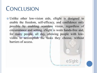 CONCLUSION
 Unlike other low-vision aids, eSight is designed to
enable the freedom, self-efficacy, and confidence only
possible by enabling seamless vision, regardless of
circumstance and setting. eSight is worn hands-free and,
for many people, all day, allowing people with low-
vision to accomplish the tasks they choose, without
barriers of access.
 
