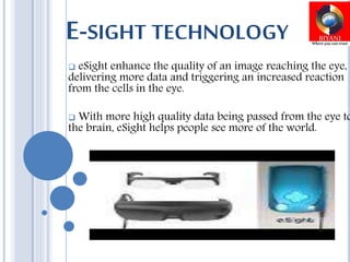 E-SIGHT TECHNOLOGY
 eSight enhance the quality of an image reaching the eye,
delivering more data and triggering an increased reaction
from the cells in the eye.
 With more high quality data being passed from the eye to
the brain, eSight helps people see more of the world.
 