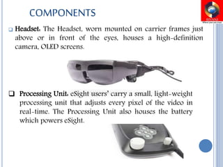  Headset: The Headset, worn mounted on carrier frames just
above or in front of the eyes, houses a high-definition
camera, OLED screens.
 Processing Unit: eSight users’ carry a small, light-weight
processing unit that adjusts every pixel of the video in
real-time. The Processing Unit also houses the battery
which powers eSight.
COMPONENTS
 