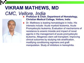 VIKRAM MATHEWS, MD
CMC, Vellore, India
 Professor & Chair, Department of Hematology,
Christian Medical College, Vellore, India
 Dr. Matthews is leading hematologist in India. His
interests include: Acute myeloid leukemia, Acute
Promyelocytic leukemia, Evaluation of mechanisms of
resistance to arsenic trioxide and impact of novel
agents in the management of acute promyelocytic
leukemia, Allogeneic stem cell transplant. Improving
clinical outcomes by studying risk stratification,
modifying conditioning regimens and graft
manipulation. Study of inhibitors in hemophilia.
 