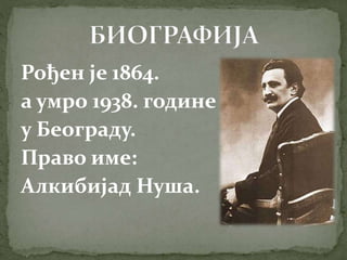 Рођен је 1864.
а умро 1938. године
у Београду.
Право име:
Алкибијад Нуша.
 