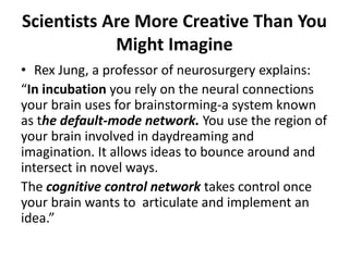 Scientists Are More Creative Than You
Might Imagine
• Rex Jung, a professor of neurosurgery explains:
“In incubation you rely on the neural connections
your brain uses for brainstorming-a system known
as the default-mode network. You use the region of
your brain involved in daydreaming and
imagination. It allows ideas to bounce around and
intersect in novel ways.
The cognitive control network takes control once
your brain wants to articulate and implement an
idea.”
 