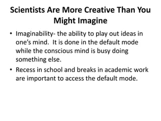 Scientists Are More Creative Than You
Might Imagine
• Imaginability- the ability to play out ideas in
one’s mind. It is done in the default mode
while the conscious mind is busy doing
something else.
• Recess in school and breaks in academic work
are important to access the default mode.
 