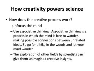 How creativity powers science
• How does the creative process work?
unfocus the mind
– Use associative thinking. Associative thinking is a
process in which the mind is free to wander,
making possible connections between unrelated
ideas. So go for a hike in the woods and let your
mind wander.
– The exploration of other fields by scientists can
give them unimagined creative insights.
 