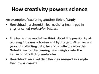 How creativity powers science
An example of exploring another field of study
• Herschbach, a chemist, learned of a technique in
physics called molecular beams.
• The technique made him think about the possibility of
crossing 2 beams (chorine and hydrogen). After several
years of collecting data, he and a collegue won the
Nobel Prize for discovering new insights into the
behavior of colliding molecules.
• Herschbach recalled that the idea seemed so simple
that it was naïveté.
 