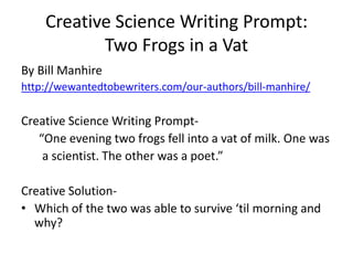 Creative Science Writing Prompt:
Two Frogs in a Vat
By Bill Manhire
http://wewantedtobewriters.com/our-authors/bill-manhire/
Creative Science Writing Prompt-
“One evening two frogs fell into a vat of milk. One was
a scientist. The other was a poet.”
Creative Solution-
• Which of the two was able to survive ‘til morning and
why?
 