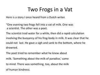 Two Frogs in a Vat
Here is a story I once heard from a Dutch writer.
“One evening two frogs fell into a vat of milk. One was
a scientist. The other was a poet.
The scientist trod water for a while, then did a rapid calculation
involving the buoyancy of his frog-body in milk. It was clear that he
could not last. He gave a sigh and sank to the bottom, where he
drowned.
The poet tried to remember what he knew about
milk. ‘Something about the milk of paradise,’ came
to mind. There was something, too, about the milk
of human kindness.
 