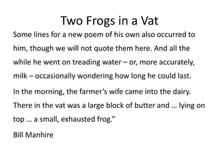 Two Frogs in a Vat
Some lines for a new poem of his own also occurred to
him, though we will not quote them here. And all the
while he went on treading water – or, more accurately,
milk – occasionally wondering how long he could last.
In the morning, the farmer’s wife came into the dairy.
There in the vat was a large block of butter and … lying on
top … a small, exhausted frog.”
Bill Manhire
 
