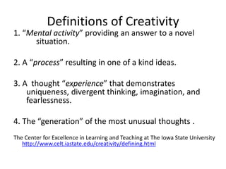 Definitions of Creativity
1. “Mental activity” providing an answer to a novel
situation.
2. A “process” resulting in one of a kind ideas.
3. A thought “experience” that demonstrates
uniqueness, divergent thinking, imagination, and
fearlessness.
4. The “generation” of the most unusual thoughts .
The Center for Excellence in Learning and Teaching at The Iowa State University
http://www.celt.iastate.edu/creativity/defining.html
 