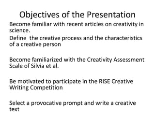 Objectives of the Presentation
Become familiar with recent articles on creativity in
science.
Define the creative process and the characteristics
of a creative person
Become familiarized with the Creativity Assessment
Scale of Silvia et al.
Be motivated to participate in the RISE Creative
Writing Competition
Select a provocative prompt and write a creative
text
 