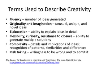 Terms Used to Describe Creativity
• Fluency – number of ideas generated
• Originality and imagination – unusual, unique, and
novel ideas
• Elaboration – ability to explain ideas in detail
• Flexibility, curiosity, resistance to closure – ability to
generate multiple solutions
• Complexity – details and implications of ideas;
recognition of patterns, similarities and differences
• Risk taking – willingness to be wrong and to admit it
The Center for Excellence in Learning and Teaching at The Iowa State University
http://www.celt.iastate.edu/creativity/defining.html
 