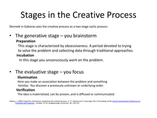 Stages in the Creative Process
Dennett in Gaboras sees the creative process as a two stage cyclic process:
• The generative stage – you brainstorm
Preparation
This stage is characterized by obsessiveness. A period devoted to trying
to solve the problem and collecting data through traditional approaches.
Incubation
In this stage you unconsciously work on the problem.
• The evaluative stage – you focus
Illumination
Here you make an association between the problem and something
familiar. You discover a previously unknown or underlying order.
Verification
The idea is materialized, can be proven, and is diffused or communicated.
Gabora, L. (2002) Cognitive mechanisms underlying the creative process. In (T. Hewett and T. Kavanagh, Eds.) Proceedings of the Fourth International Conference on
Creativity and Cognition , October 13-16, Loughborough University, UK, 126-133
 