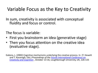 Variable Focus as the Key to Creativity
In sum, creativity is associated with conceptual
fluidity and focus or control.
The focus is variable:
• First you brainstorm an idea (generative stage)
• Then you focus attention on the creative idea
(evaluative stage).
Gabora, L. (2002) Cognitive mechanisms underlying the creative process. In (T. Hewett
and T. Kavanagh, Eds.) Proceedings of the Fourth International Conference on
Creativity and Cognition , October 13-16, Loughborough University, UK, 126-133
 