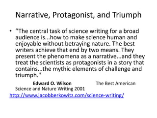 Narrative, Protagonist, and Triumph
• “The central task of science writing for a broad
audience is...how to make science human and
enjoyable without betraying nature. The best
writers achieve that end by two means. They
present the phenomena as a narrative...and they
treat the scientists as protagonists in a story that
contains...the mythic elements of challenge and
triumph."
Edward O. Wilson The Best American
Science and Nature Writing 2001
http://www.jacobberkowitz.com/science-writing/
 