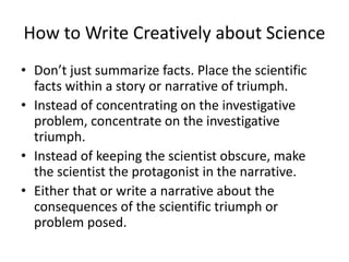 How to Write Creatively about Science
• Don’t just summarize facts. Place the scientific
facts within a story or narrative of triumph.
• Instead of concentrating on the investigative
problem, concentrate on the investigative
triumph.
• Instead of keeping the scientist obscure, make
the scientist the protagonist in the narrative.
• Either that or write a narrative about the
consequences of the scientific triumph or
problem posed.
 