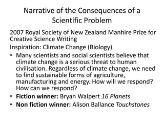 Narrative of the Consequences of a
Scientific Problem
2007 Royal Society of New Zealand Manhire Prize for
Creative Science Writing
Inspiration: Climate Change (Biology)
• Many scientists and social scientists believe that
climate change is a serious threat to human
civilisation. Regardless of climate change, we need
to find sustainable forms of agriculture,
manufacturing and energy. How will we respond?
How can we respond?
• Fiction winner: Bryan Walpert 16 Planets
• Non fiction winner: Alison Ballance Touchstones
 