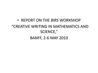 • REPORT ON THE BIRS WORKSHOP
“CREATIVE WRITING IN MATHEMATICS AND
SCIENCE,”
BANFF, 2-6 MAY 2010
 