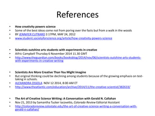 References
• How creativity powers science
• Some of the best ideas come not from poring over the facts but from a walk in the woods
• BY JENNIFER CUTRARO 2:17PM, MAY 24, 2012
• www.student.societyforscience.org/article/how-creativity-powers-science
• Scientists outshine arts students with experiments in creative
• Aifric Campbell Thursday 6 November 2014 11.30 GMT
• http://www.theguardian.com/books/booksblog/2014/nov/06/scientists-outshine-arts-students-
with-experiments-in-creative-writing
• Scientists Are More Creative Than You Might Imagine
• But original thinking could be declining among students because of the growing emphasis on test-
taking in schools.
• ALEXANDRA OSSOLA NOV 12 2014, 8:00 AM ET
• http://www.theatlantic.com/education/archive/2014/11/the-creative-scientist/382633/
• The Art of Creative Science Writing: A Conversation with Gerald N. Callahan
• Nov 21, 2013 by Samantha Tucker Iacovetto, Colorado Review Editorial Assistant
• http://coloradoreview.colostate.edu/the-art-of-creative-science-writing-a-conversation-with-
gerald-n-callahan/
 