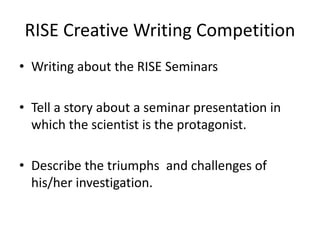 RISE Creative Writing Competition
• Writing about the RISE Seminars
• Tell a story about a seminar presentation in
which the scientist is the protagonist.
• Describe the triumphs and challenges of
his/her investigation.
 