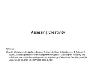 Assessing Creativity
Referene:
Silvia, P., Winterstein, B., Wellsi, J. Barona, C., Cram, J., Hess, K., Martínez, J., & Richard, C.
(2008). Assessing creativity with divergent thinking tasks: Exploring the reliability and
validity of new subjective scoring methods. Psychology of Aesthetics, Creativity, and the
Arts 2(2), 68-85. DOI: 10.1037/1931-3896.2.2.68
 
