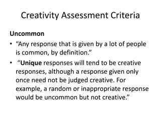 Creativity Assessment Criteria
Uncommon
• “Any response that is given by a lot of people
is common, by definition.”
• “Unique responses will tend to be creative
responses, although a response given only
once need not be judged creative. For
example, a random or inappropriate response
would be uncommon but not creative.”
 