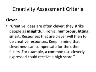 Creativity Assessment Criteria
Clever
• “Creative ideas are often clever: they strike
people as insightful, ironic, humorous, fitting,
smart. Responses that are clever will then to
be creative responses. Keep in mind that
cleverness can compensate for the other
facets. For example, a common use cleverly
expressed could receive a high score.”
 