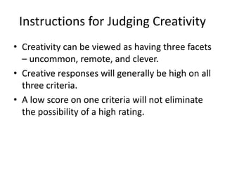 Instructions for Judging Creativity
• Creativity can be viewed as having three facets
– uncommon, remote, and clever.
• Creative responses will generally be high on all
three criteria.
• A low score on one criteria will not eliminate
the possibility of a high rating.
 