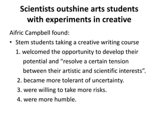 Scientists outshine arts students
with experiments in creative
Aifric Campbell found:
• Stem students taking a creative writing course
1. welcomed the opportunity to develop their
potential and “resolve a certain tension
between their artistic and scientific interests”.
2. became more tolerant of uncertainty.
3. were willing to take more risks.
4. were more humble.
 